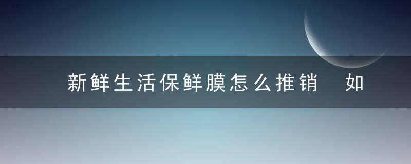 新鲜生活保鲜膜怎么推销 如何推销新鲜生活保鲜膜